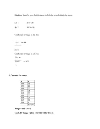 Solution: It can be seen that the range in both the sets of data is the same:
Set 1 28-8=20
Set 2 50-30=20
Coefficient of range in Set 1 is:
28–8 =0.55
28+8
Coefficient of range in set 2 is:
50– 30
= 0.25
50+30
3.
3. Compute the range
Range = 166-158=8
Coeff. Of Range = (166-158)/(166+158)=0.0246
X f
158 15
159 20
160 32
161 35
162 33
163 22
164 20
165 10
166 8
N=195
 