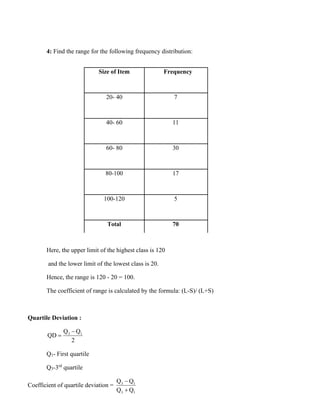 4: Find the range for the following frequency distribution:
Size of Item Frequency
20- 40 7
40- 60 11
60- 80 30
80-100 17
100-120 5
Total 70
Here, the upper limit of the highest class is 120
and the lower limit of the lowest class is 20.
Hence, the range is 120 - 20 = 100.
The coefficient of range is calculated by the formula: (L-S)/ (L+S)
Quartile Deviation :
3 1
Q Q
QD
2
−
=
Q1- First quartile
Q3-3rd
quartile
Coefficient of quartile deviation = 3 1
3 1
Q Q
Q Q
−
+
 