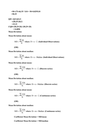 =50+(75-46)/35 X10 = 50+0.829X10
=58.29
QD= (Q3-Q1)/2
=(58.29-20)/2
=19.15
CQD=(58.29-20)/ (58.29+20)
= 0.4890
Mean Deviation:
Mean Deviation about mean:
D
MD
N
=
 where D x x
= − (Individual Observations)
(OR)
Mean Deviation about median:
D
MD
N
=
 where D x Median
= − (Individual Observations)
Mean Deviation about mean:
f D
MD
N
=
 where D x x
= − (Discrete series)
(OR)
Mean Deviation about median:
f D
MD
N
=
 where D x Median
= − (Discrete series)
Mean Deviation about mean:
f D
MD
N
=
 where D m x
= − (Continuous series)
(OR)
Mean Deviation about median:
f D
MD
N
=
 where D m Median
= − (Continuous series)
Coefficient Mean Deviation = MD/mean
Coefficient Mean Deviation = MD/median
 