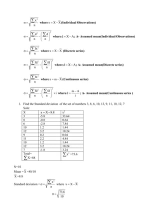 2
x
n
 =
 where x X X
= − (Individual Observations)
2
2
d d
n n
 
 = − 
 
 
  whered X A
= − ; A- Assumed mean(Individual Observations)
2
fx
n
 =
 where x X X
= − (Discrete series)
2
2
fd fd
n n
 
 = − 
 
 
  whered X A
= − ; A- Assumed mean(Discrete series)
2
fx
n
 =
 where x m X
= − (Continuous series)
2
2
fd fd
i
n n
 
 = − 
 
 
 
  where
m A
d
i
−
= ; A- Assumed mean(Continuous series )
1. Find the Standard deviation of the set of numbers 3, 8, 6, 10, 12, 9, 11, 10, 12, 7
Soln:
X x X 8.8
= − x2
3 -5.8 33.64
8 -0.8 0.64
6 -2.8 7.84
10 1.2 1.44
12 3.2 10.24
9 0.2 0.04
11 2.2 4.84
10 1.2 1.44
12 3.2 10.24
7 -1.8 3.24
Total=
X
 =88
2
x
 =73.6
N=10
Mean = X =88/10
X =8.8
Standard deviation =
2
x
n
 =
 where x X X
= −
73.6
10
 =
 
