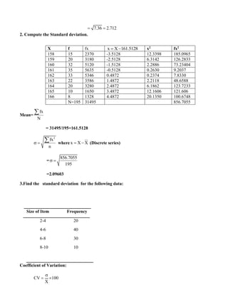 7.36 2.712
= =
2. Compute the Standard deviation.
Mean=
fx
N

= 31495/195=161.5128
2
fx
n
 =
 where x X X
= − (Discrete series)
=
856.7055
195
 =
=2.09603
3.Find the standard deviation for the following data:
Size of Item Frequency
2-4 20
4-6 40
6-8 30
8-10 10
Coefficient of Variation:
CV 100
X

= 
X f fx x X 161.5128
= − x2 fx2
158 15 2370 -3.5128 12.3398 185.0965
159 20 3180 -2.5128 6.3142 126.2833
160 32 5120 -1.5128 2.2886 73.23404
161 35 5635 -0.5128 0.2630 9.2037
162 33 5346 0.4872 0.2374 7.8330
163 22 3586 1.4872 2.2118 48.6588
164 20 3280 2.4872 6.1862 123.7233
165 10 1650 3.4872 12.1606 121.606
166 8 1328 4.4872 20.1350 100.6748
N=195 31495 856.7055
 