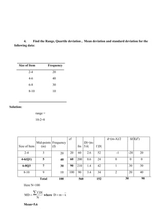4. Find the Range, Quartile deviation , Mean deviation and standard deviation for the
following data:
Size of Item Frequency
2-4 20
4-6 40
6-8 30
8-10 10
Solution:
range =
10-2=8
Size of Item
Mid-points
(m)
Frequency
(f)
cf
fm
|D|=|m-
5.6| f |D|
d=(m-A)/2 fd f(d2
)
2-4 3 20
40
30
10
20 60 2.6 52 -1 -20 20
4-6(Q1) 5 60 200 0.6 24 0 0 0
6-8Q3 7 90 210 1.4 42 1 30 30
8-10 9 100 90 3.4 34 2 20 40
Total 100 560 152 30 90
Here N=100
f D
MD
N
=
 where D m x
= −
Mean=5.6
 