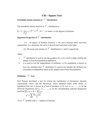 Chi – Square Test
Probability density function of
2
 - distribution:
The probability density function of
2
 - distribution is
f(
2
 ) =
1
2
𝑣
2√
𝑣
2
. (
2
 )
𝑣
2
−1
. 𝑒
−
2

2 , 0<
2
 <∞ where v is the degrees of freedom.
Important Properties of
2
 - distribution:
(i). As degree of freedom increases v, the curve becomes more and more
symmetrical. As v decreases, the curve is skewed more and more to the right.
(ii). The mean and variance of
2
 - distribution is v and 2v respectively.
Uses:
i.
2
 -distribution is used to test the goodness fit i.e It is used to judge whether the
sample is from the hypothetical population.
ii. It is used to test the independence of attributes. i.e If a population is known to
have two attributes then
2
 -distribution is used to test whether the attributes are
associated or independent based on the samples drawn from the population.
Definition:
2
 - Test
Karl Pearson developed a test for testing the significance of discrepancy between
experimental values and the theoretical values obtained under some theory or
hypothesis.This test is known as 𝜒2
test of goodness of fit. Let o1, o2, ……..on be the
observed frequencies and e1, e2,……….en be the corresponding expected frequencies
such that ∑ 𝑜𝑖 = 𝑁 = ∑ 𝑒𝑖
𝑛
𝑖=1
𝑛
𝑖=1
𝜒2
= ∑
(𝑜𝑖 − 𝑒𝑖)2
𝑒𝑖
It is a
2
 variable with n – 1 degrees of freedom.
 