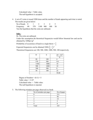 Calculated value < Table value.
The null hypothesis is accepted.
4. A set of 5 coins is tossed 3200 times and the number of heads appearing each time is noted.
The results are given below:
No of heads 0 1 2 3 4 5
Frequency 80 570 1100 900 500 50
Test the hypothesis that the coins are unbiased.
Soln :
H0 The coins are unbiased.
Under this assumption the theoretical frequencies would follow binomial law and can be
obtained by 3200(p+q)5
Probability of occurrence of head in a single throw =
1
2
Expected frequencies can be obtained 3200 (
1
2
+
1
2
)5
Theoretical frequencies are 100, 500, 1000, 1000, 500, 100 respectively.
O E (𝑂 − 𝐸)2
𝐸
80 100 4
570 500 9.8
1100 1000 10
900 1000 10
500 500 0
50 100 25
58.80
Degree of freedom = (6-1) = 5
Table value = 11.07
Calculated value > Table value.
The null hypothesis is rejected.
5. The following mistakes per page observed in a book
No of mistakes per page No of pages
0 211
1 90
2 19
3 5
4 0
Total 325
 