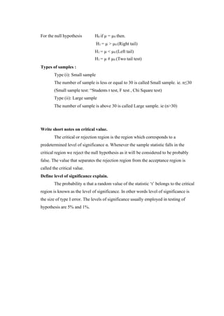 For the null hypothesis H0 if µ = µ0 then.
H1 = µ > µ0 (Right tail)
H1 = µ < µ0 (Left tail)
H1 = µ # µ0 (Two tail test)
Types of samples :
Type (i): Small sample
The number of sample is less or equal to 30 is called Small sample. ie. n≤30
(Small sample test: “Students t test, F test , Chi Square test)
Type (ii): Large sample
The number of sample is above 30 is called Large sample. ie (n>30)
Write short notes on critical value.
The critical or rejection region is the region which corresponds to a
predetermined level of significance α. Whenever the sample statistic falls in the
critical region we reject the null hypothesis as it will be considered to be probably
false. The value that separates the rejection region from the acceptance region is
called the critical value.
Define level of significance explain.
The probability α that a random value of the statistic ‘t’ belongs to the critical
region is known as the level of significance. In other words level of significance is
the size of type I error. The levels of significance usually employed in testing of
hypothesis are 5% and 1%.
 