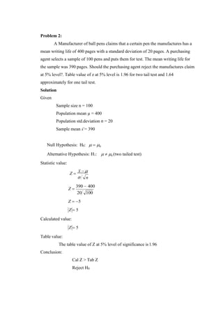 Problem 2:
A Manufacturer of ball pens claims that a certain pen the manufactures has a
mean writing life of 400 pages with a standard deviation of 20 pages. A purchasing
agent selects a sample of 100 pens and puts them for test. The mean writing life for
the sample was 390 pages. Should the purchasing agent reject the manufactures claim
at 5% level?. Table value of z at 5% level is 1.96 for two tail test and 1.64
approximately for one tail test.
Solution
Given
Sample size n = 100
Population mean µ = 400
Population std.deviation σ = 20
Sample mean x = 390
Null Hypothesis: H0:  = 0
Alternative Hypothesis: H1:
Statistic value:
  0 (two tailed test)
Z =
x − 
 n
Z =
390 − 400
20 100
Z = −5
Z = 5
Calculated value:
Z = 5
Table value:
The table value of Z at 5% level of significance is1.96
Conclusion:
Cal Z > Tab Z
Reject H0
 