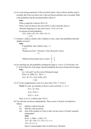 16. In a coin tossing experiment, if the coin shows head, 1 dice is thrown and the result is
recorded. But if the coin shows tail, 2 dice are thrown and their sum is recorded. What
is the probability that the recorded number will be 2?
Soln:
When a single die is thrown, P(2)=1/6.
When 2 dice are thrown, the sum will be 2, only if each dies shows 1.
Therefore P(getting 2 as sum with 2 dice) =1/6 X 1/6=1/36
by theorem of total probability,
(2) ( ) (2 / ) ( ) (2 / )
P P H P H P T P T
=  + 
= 7/72.
17. If atleast 1 child in a family with 2 children is a boy, what is the probability that both
children are boys?
Soln:
P=probability that a child is a boy = ½
q=1/2
P(atleast one boy) = P(exactly 1 boy)+P(exactly 2 boys)
= ¾
P(both are boys/atleast one is a boy)=
1
3
4
3 4
4
=
18. In a shooting test, the probability of hitting the target is ½ for A, 2/3 for B and ¾ for
C. If all of them fire at the target, find the probability that none of them hits the target.
Soln:
Let A,B, and C are the event of hitting the target.
P(A)=1/2 ; P(B)=2/3 ; P(C)= ¾
( ) ( ) ( ) ( )
P A B C P A P B P C
  =  
=1/24
19. If A is the complementary event of A, prove that ( ) 1 ( ) 1
P A P A
= − 
Proof: If A and are mutually exclusive events, such that A A S
 =
( ) ( )
P A A P S
 =
( ) ( ) 1
P A P A
+ =
( ) 1 ( )
P A P A
= −
Since ( ) 0
P A  , it follows that ( ) 1
P A 
20. Two fair dice are thrown independently. Three events A, B and C are defined as
follows.
(i) Odd face with the first die
(ii) Odd face with second die
(iii) Sum of the numbers in 2 dice is odd. Are the events A, B and C mutually
independent?
Soln:
P(A)= ½; P(B)= ½; P(C)=1/2
( ) ( ) ( ) 1/ 4
P A B P B C P A C
 =  =  =
( ) 0
P A B C
  =
Since C cannot happen when A and B occur. Therefore
 