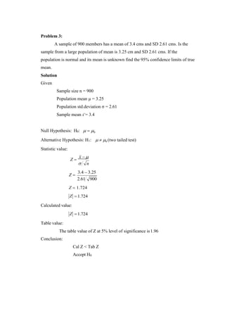 Problem 3:
A sample of 900 members has a mean of 3.4 cms and SD 2.61 cms. Is the
sample from a large population of mean is 3.25 cm and SD 2.61 cms. If the
population is normal and its mean is unknown find the 95% confidence limits of true
mean.
Solution
Given
Sample size n = 900
Population mean µ = 3.25
Population std.deviation σ = 2.61
Sample mean x = 3.4
Null Hypothesis: H0:  = 0
Alternative Hypothesis: H1:
Statistic value:
  0 (two tailed test)
Z =
x − 
 n
Z =
3.4 − 3.25
2.61 900
Z = 1.724
Z
Calculated value:
Z
=1.724
=1.724
Table value:
The table value of Z at 5% level of significance is1.96
Conclusion:
Cal Z < Tab Z
Accept H0
 