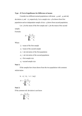 1
+
2
n1 n2

1
+
1
n1 n2
Type – II Test of significance for Difference of means
Consider two different normal populations with mean 1 and 2 and std,
deviation  1 and  2 respectively. Let a sample size n1 be drawn from first
population and an independent sample of size n2 drawn from second population.
Let
sample.
Formula:
x1 be the mean of the first sample and x2 be the mean of the second
Z =
x1 − x2
Where
x1 = mean of the first sample
x2 = mean of the second sample
 1 = std. deviation of the first population
 2 = std. deviation of the second population
Note 1:
n1 = first sample size
n2 = second sample size
If the samples have been drawn from the two population with common
std.deviation
ie. 1 =2 =  ( say)
Z =
x1 − x2
Note 2:
If the common std. deviation is not know
Z =
x1 − x2
s1
+
s2
n1 n2
 