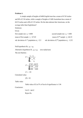 1
+
2
n1 n2
1
1 2
Problem 1:
A simple sample of heights of 6400 English men has a mean of 67.85 inches
and SD of 2.56 inches, while a sample of heights of 1600 Australians has a mean of
68.55 inches and a SD of 2.52 inches. Do the data indicate that Americans, on the
average taller than Englishmen?
Solutions:
Given
first sample size n1= 6400 second sample size n2 = 1600
mean of first sample x =67.85 mean of 2nd
sample x2 =68.55
std. deviation of 1st
population  =2.5 std. deviation of 2nd
population  =2.52
Null hypothesis H0 : 1 = 2
Alternative hypothesis H1 : 1  2
The test Statistic :
(two tailed test)
Z =
x1 − x2
Z =
67.85 −68.55
2.56
+
2.52
6400
Z = −10
Calculated value:
1600
Z = 10
Table value:
Conclusion:
Table value of Z at 5% of level of significance is 1.96
Cal Z > tab Z
Reject H0
 