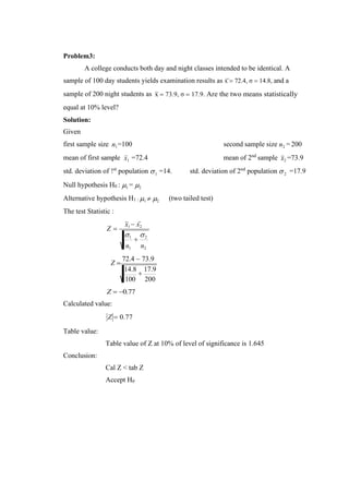 1
+
2
n1 n2
1
1 2
Problem3:
A college conducts both day and night classes intended to be identical. A
sample of 100 day students yields examination results as x = 72.4, σ = 14.8, and a
sample of 200 night students as
equal at 10% level?
Solution:
Given
x = 73.9, σ = 17.9. Are the two means statistically
first sample size n1=100 second sample size n2 = 200
mean of first sample x =72.4 mean of 2nd
sample x2 =73.9
std. deviation of !st
population  =14. std. deviation of 2nd
population 
Null hypothesis H0 : 1 = 2
=17.9
Alternative hypothesis H1 : 1  2
The test Statistic :
(two tailed test)
Z =
x1 − x2
Z =
72.4 − 73.9
14.8
+
17.9
100
Z = −0.77
Calculated value:
200
Z = 0.77
Table value:
Conclusion:
Table value of Z at 10% of level of significance is 1.645
Cal Z < tab Z
Accept H0
 