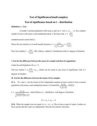 Test of Significance(Small samples)
Test of significance based on t – distribution
Definition: t - Test
Consider a normal population with mean µ and s.d σ . Let 𝑥1, 𝑥2, … 𝑥𝑛. be a random
sample of size n with mean 𝑥 and standard deviation s. We know that 𝑧 =
𝑥̅−𝜇
𝜎
√𝑛
⁄
standard normal variate N(0,1).
Hence the test statistics is in small sample becomes 𝑡 =
𝑥̅−𝜇
(𝑠√𝑛
𝑛−1
⁄ )√𝑛
=
𝑥̅−𝜇
𝑠
√𝑛−1
⁄
Now let us define t =
𝑥̅−𝜇
𝑠
√𝑛−1
⁄
. This follows student‟s t distribution with n-1 degrees of freedom
1.Test for the difference between the mean of a sample and that of a population
Under the null hypothesis 𝐻0: 𝜇 = 𝑥̅ .
The test statistic 𝑡 =
𝑥̅−𝜇
𝑠
√𝑛−1
⁄
~𝑡𝑛−1 which can be tested at any level of significance with n-1
degrees of freedom.
II. Test for the difference between the means of two samples
II A. If 𝑥 1and 𝑥 2 are the means of two independent samples of sizes 𝑛1and 𝑛2 from a normal
population with mean µ and standard deviation σ. It found that
𝑥1
̅
̅̅
̅−𝑥2
̅
̅̅
̅
𝜎(√
1
𝑛1
+
1
𝑛2
)
~𝑁(0,1)
𝑡 =
𝑥1
̅
̅̅
̅− 𝑥2
̅
̅̅
̅
√(
𝑛1𝑠1
2+𝑛2𝑠2
2
𝑛1+ 𝑛2− 2
)(
1
𝑛1
+
1
𝑛2
)
which follows a t – distribution with degrees of freedom
𝜗 = 𝑛1 + 𝑛2 − 2
II B. When the sample sizes are equal i.e. n1 = n2 = n. The we have n pair of values. Further we
have assume that the n pair are independent then the test statistic t becomes
 