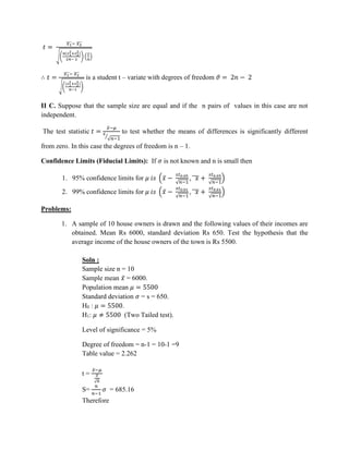 𝑡 =
𝑥1
̅
̅̅
̅− 𝑥2
̅
̅̅
̅
√(
𝑛(𝑠1
2+𝑠2
2)
2𝑛− 2
) (
2
𝑛
)
∴ 𝑡 =
𝑥1
̅
̅̅
̅− 𝑥2
̅
̅̅
̅
√(
(𝑠1
2+𝑠2
2)
𝑛−1
)
is a student t – variate with degrees of freedom 𝜗 = 2𝑛 − 2
II C. Suppose that the sample size are equal and if the n pairs of values in this case are not
independent.
The test statistic 𝑡 =
𝑥̅−𝜇
𝑠
√𝑛−1
⁄
to test whether the means of differences is significantly different
from zero. In this case the degrees of freedom is n – 1.
Confidence Limits (Fiducial Limits): If 𝜎 is not known and n is small then
1. 95% confidence limits for 𝜇 𝑖𝑠 (𝑥̅ −
𝑠𝑡0.05
√𝑛−1
, 𝑥
̅̅̅ +
𝑠𝑡0.05
√𝑛−1
)
2. 99% confidence limits for 𝜇 𝑖𝑠 (𝑥̅ −
𝑠𝑡0.01
√𝑛−1
, 𝑥
̅̅̅ +
𝑠𝑡0.01
√𝑛−1
)
Problems:
1. A sample of 10 house owners is drawn and the following values of their incomes are
obtained. Mean Rs 6000, standard deviation Rs 650. Test the hypothesis that the
average income of the house owners of the town is Rs 5500.
Soln :
Sample size n = 10
Sample mean 𝑥̅ = 6000.
Population mean 𝜇 = 5500
Standard deviation 𝜎 = s = 650.
H0 : 𝜇 = 5500.
H1: 𝜇 ≠ 5500 (Two Tailed test).
Level of significance = 5%
Degree of freedom = n-1 = 10-1 =9
Table value = 2.262
t =
𝑥̅−𝜇
𝑆
√𝑛
S=
𝑛
𝑛−1
𝜎 = 685.16
Therefore
 