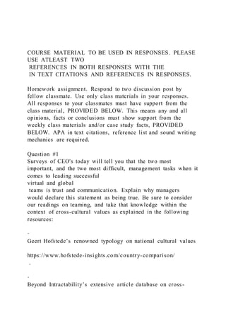 COURSE MATERIAL TO BE USED IN RESPONSES. PLEASE
USE ATLEAST TWO
REFERENCES IN BOTH RESPONSES WITH THE
IN TEXT CITATIONS AND REFERENCES IN RESPONSES.
Homework assignment. Respond to two discussion post by
fellow classmate. Use only class materials in your responses.
All responses to your classmates must have support from the
class material, PROVIDED BELOW. This means any and all
opinions, facts or conclusions must show support from the
weekly class materials and/or case study facts, PROVIDED
BELOW. APA in text citations, reference list and sound writing
mechanics are required.
Question #1
Surveys of CEO's today will tell you that the two most
important, and the two most difficult, management tasks when it
comes to leading successful
virtual and global
teams is trust and communication. Explain why managers
would declare this statement as being true. Be sure to consider
our readings on teaming, and take that knowledge within the
context of cross-cultural values as explained in the following
resources:
·
Geert Hofstede’s renowned typology on national cultural values
https://www.hofstede-insights.com/country-comparison/
.
·
Beyond Intractability’s extensive article database on cross -
 