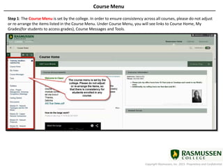 Copyright Rasmussen, Inc. 2015. Proprietary and Confidential.
Course Menu
Step 1: The Course Menu is set by the college. In order to ensure consistency across all courses, please do not adjust
or re-arrange the items listed in the Course Menu. Under Course Menu, you will see links to Course Home, My
Grades(for students to access grades), Course Messages and Tools.
 