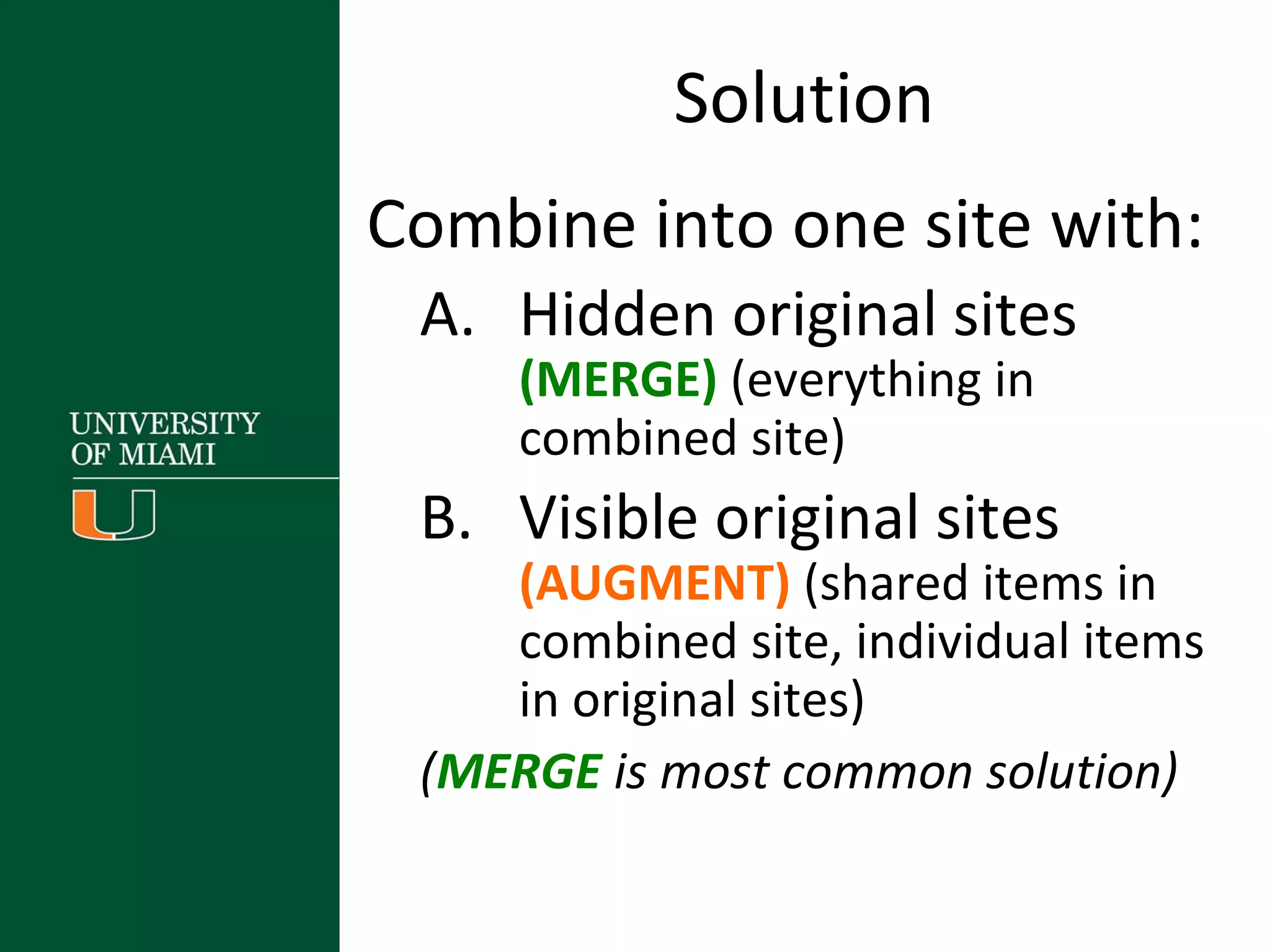 Solution
Combine into one site with:
A. Hidden original sites
(MERGE) (everything in
combined site)
B. Visible original sites
(AUGMENT) (shared items in
combined site, individual items
in original sites)
(MERGE is most common solution)
 