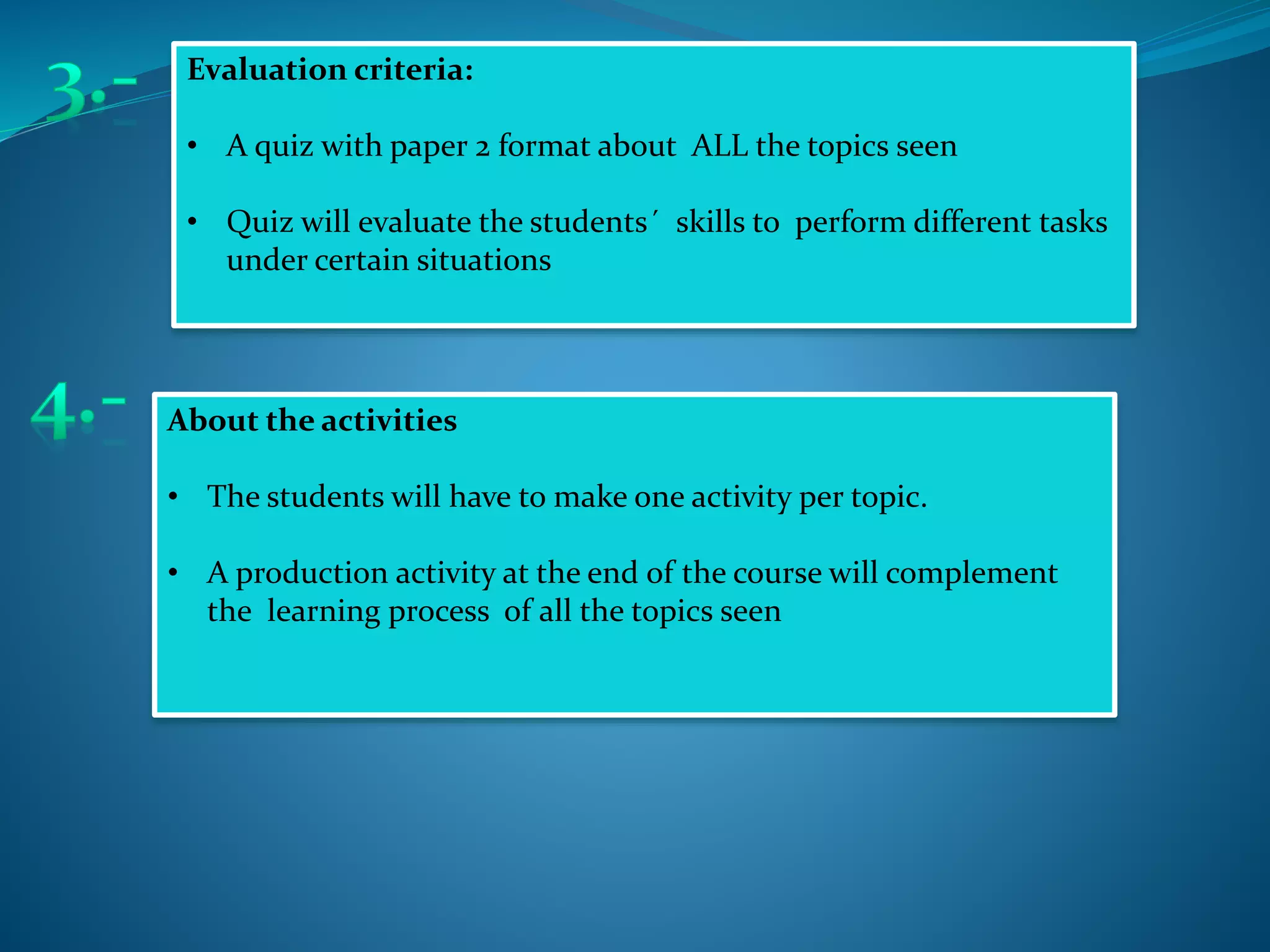 Evaluation criteria:
• A quiz with paper 2 format about ALL the topics seen
• Quiz will evaluate the students´ skills to perform different tasks
under certain situations
About the activities
• The students will have to make one activity per topic.
• A production activity at the end of the course will complement
the learning process of all the topics seen