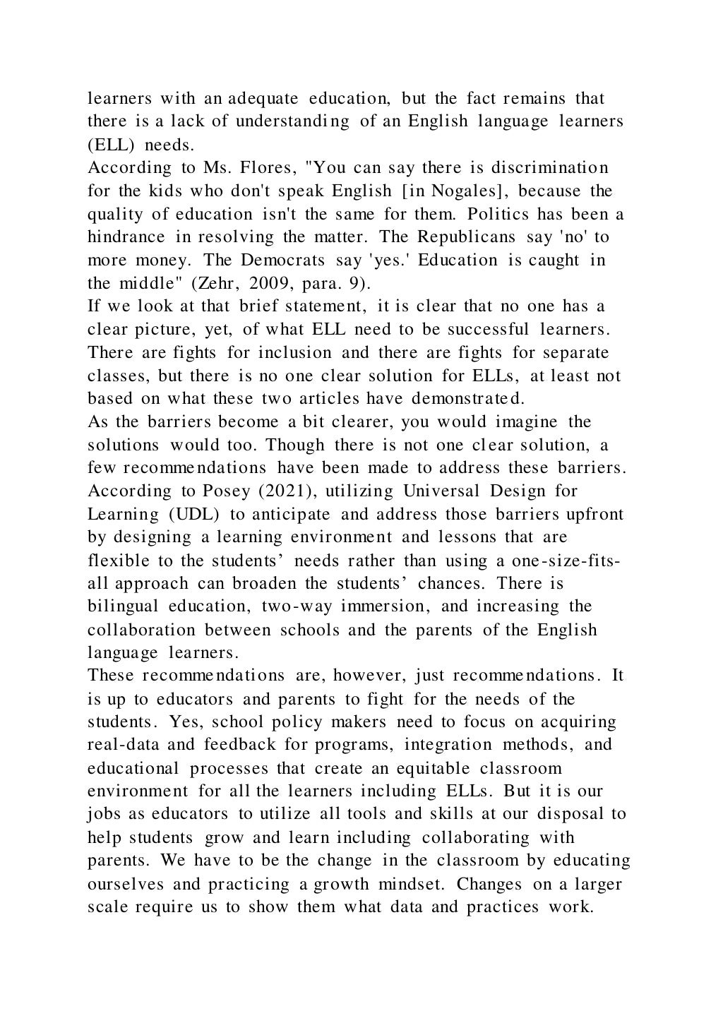 learners with an adequate education, but the fact remains that
there is a lack of understanding of an English language learners
(ELL) needs.
According to Ms. Flores, "You can say there is discrimination
for the kids who don't speak English [in Nogales], because the
quality of education isn't the same for them. Politics has been a
hindrance in resolving the matter. The Republicans say 'no' to
more money. The Democrats say 'yes.' Education is caught in
the middle" (Zehr, 2009, para. 9).
If we look at that brief statement, it is clear that no one has a
clear picture, yet, of what ELL need to be successful learners.
There are fights for inclusion and there are fights for separate
classes, but there is no one clear solution for ELLs, at least not
based on what these two articles have demonstrated.
As the barriers become a bit clearer, you would imagine the
solutions would too. Though there is not one clear solution, a
few recommendations have been made to address these barriers.
According to Posey (2021), utilizing Universal Design for
Learning (UDL) to anticipate and address those barriers upfront
by designing a learning environment and lessons that are
flexible to the students’ needs rather than using a one-size-fits-
all approach can broaden the students’ chances. There is
bilingual education, two-way immersion, and increasing the
collaboration between schools and the parents of the English
language learners.
These recommendations are, however, just recommendations. It
is up to educators and parents to fight for the needs of the
students. Yes, school policy makers need to focus on acquiring
real-data and feedback for programs, integration methods, and
educational processes that create an equitable classroom
environment for all the learners including ELLs. But it is our
jobs as educators to utilize all tools and skills at our disposal to
help students grow and learn including collaborating with
parents. We have to be the change in the classroom by educating
ourselves and practicing a growth mindset. Changes on a larger
scale require us to show them what data and practices work.
 
