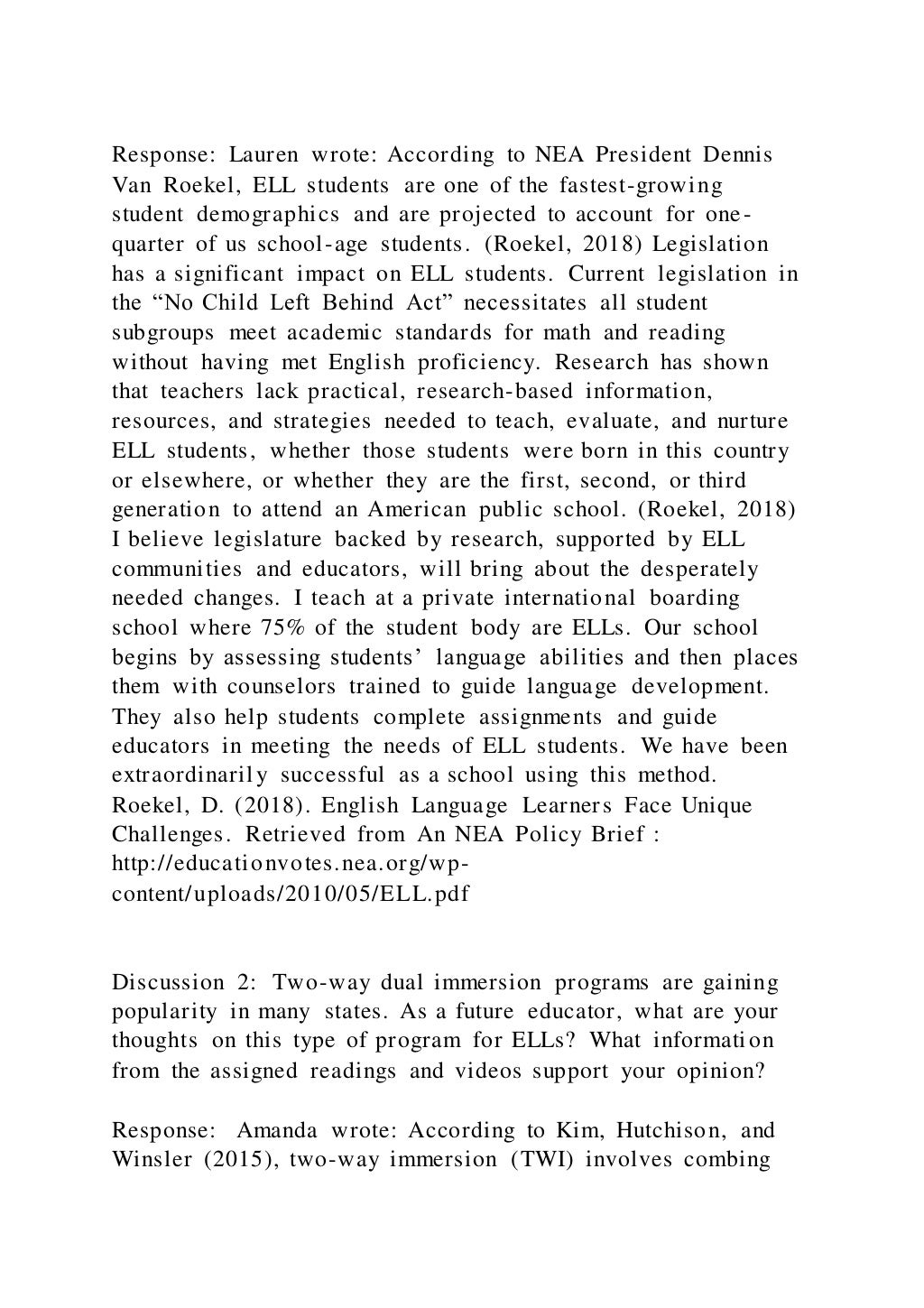 Response: Lauren wrote: According to NEA President Dennis
Van Roekel, ELL students are one of the fastest-growing
student demographics and are projected to account for one-
quarter of us school-age students. (Roekel, 2018) Legislation
has a significant impact on ELL students. Current legislation in
the “No Child Left Behind Act” necessitates all student
subgroups meet academic standards for math and reading
without having met English proficiency. Research has shown
that teachers lack practical, research-based information,
resources, and strategies needed to teach, evaluate, and nurture
ELL students, whether those students were born in this country
or elsewhere, or whether they are the first, second, or third
generation to attend an American public school. (Roekel, 2018)
I believe legislature backed by research, supported by ELL
communities and educators, will bring about the desperately
needed changes. I teach at a private international boarding
school where 75% of the student body are ELLs. Our school
begins by assessing students’ language abilities and then places
them with counselors trained to guide language development.
They also help students complete assignments and guide
educators in meeting the needs of ELL students. We have been
extraordinarily successful as a school using this method.
Roekel, D. (2018). English Language Learners Face Unique
Challenges. Retrieved from An NEA Policy Brief :
http://educationvotes.nea.org/wp-
content/uploads/2010/05/ELL.pdf
Discussion 2: Two-way dual immersion programs are gaining
popularity in many states. As a future educator, what are your
thoughts on this type of program for ELLs? What information
from the assigned readings and videos support your opinion?
Response: Amanda wrote: According to Kim, Hutchison, and
Winsler (2015), two-way immersion (TWI) involves combing
 