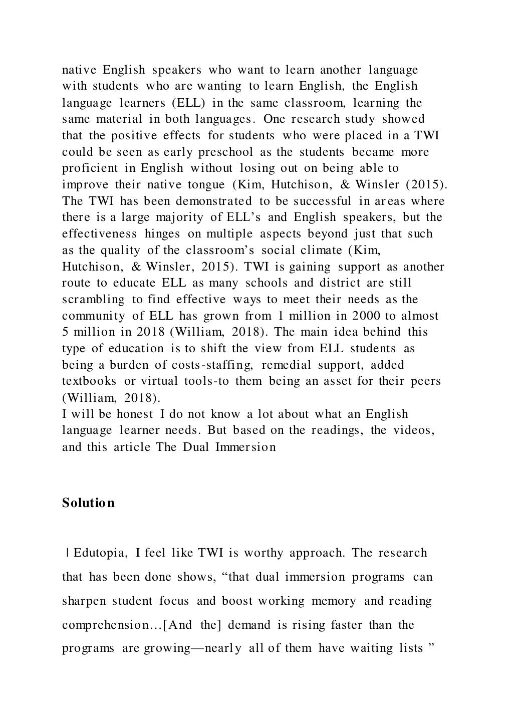 native English speakers who want to learn another language
with students who are wanting to learn English, the English
language learners (ELL) in the same classroom, learning the
same material in both languages. One research study showed
that the positive effects for students who were placed in a TWI
could be seen as early preschool as the students became more
proficient in English without losing out on being able to
improve their native tongue (Kim, Hutchison, & Winsler (2015).
The TWI has been demonstrated to be successful in areas where
there is a large majority of ELL’s and English speakers, but the
effectiveness hinges on multiple aspects beyond just that such
as the quality of the classroom’s social climate (Kim,
Hutchison, & Winsler, 2015). TWI is gaining support as another
route to educate ELL as many schools and district are still
scrambling to find effective ways to meet their needs as the
community of ELL has grown from 1 million in 2000 to almost
5 million in 2018 (William, 2018). The main idea behind this
type of education is to shift the view from ELL students as
being a burden of costs-staffing, remedial support, added
textbooks or virtual tools-to them being an asset for their peers
(William, 2018).
I will be honest I do not know a lot about what an English
language learner needs. But based on the readings, the videos,
and this article The Dual Immersion
Solution
| Edutopia, I feel like TWI is worthy approach. The research
that has been done shows, “that dual immersion programs can
sharpen student focus and boost working memory and reading
comprehension…[And the] demand is rising faster than the
programs are growing—nearly all of them have waiting lists ”
 