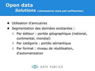 Open data
    Solutions     (nécessaires mais pas suffisantes)




● Utilisation d'annuaires
● Segmentation des données existantes :
  ○ Par éditeur : portée géographique (national,
     continental, mondial)
  ○ Par catégorie : portée sémantique
  ○ Par format : niveau de réutilisation,
     d'automatisation
 