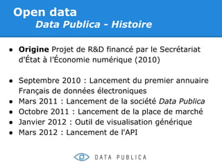 Open data
      Data Publica - Histoire

● Origine Projet de R&D financé par le Secrétariat
  d'État à l’Économie numérique (2010)

● Septembre 2010 : Lancement du premier annuaire
  Français de données électroniques
● Mars 2011 : Lancement de la société Data Publica
● Octobre 2011 : Lancement de la place de marché
● Janvier 2012 : Outil de visualisation générique
● Mars 2012 : Lancement de l'API
 