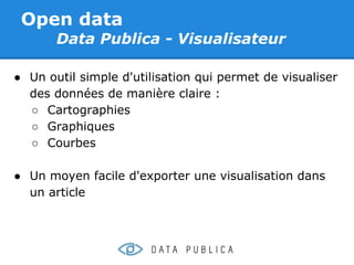 Open data
       Data Publica - Visualisateur

● Un outil simple d'utilisation qui permet de visualiser
  des données de manière claire :
  ○ Cartographies
  ○ Graphiques
  ○ Courbes

● Un moyen facile d'exporter une visualisation dans
  un article
 
