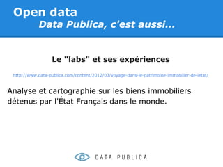 Open data
            Data Publica, c'est aussi...


                  Le "labs" et ses expériences
 http://www.data-publica.com/content/2012/03/voyage-dans-le-patrimoine-immobilier-de-letat/



Analyse et cartographie sur les biens immobiliers
détenus par l'État Français dans le monde.
 