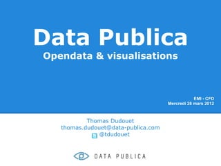 Data Publica
Opendata & visualisations



                                                 EMI - CFD
                                     Mercredi 28 mars 2012



           Thomas Dudouet
   thomas.dudouet@data-publica.com
               @tdudouet
 