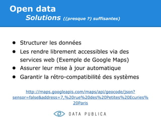 Open data
     Solutions      ((presque ?) suffisantes)




● Structurer les données
● Les rendre librement accessibles via des
   services web (Exemple de Google Maps)
● Assurer leur mise à jour automatique
● Garantir la rétro-compatibilité des systèmes

      http://maps.googleapis.com/maps/api/geocode/json?
sensor=false&address=7,%20rue%20des%20Petites%20Ecuries%
                            20Paris
 