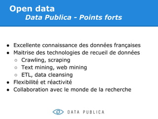 Open data
      Data Publica - Points forts



● Excellente connaissance des données françaises
● Maitrise des technologies de recueil de données
  ○ Crawling, scraping
  ○ Text mining, web mining
  ○ ETL, data cleansing
● Flexibilité et réactivité
● Collaboration avec le monde de la recherche
 