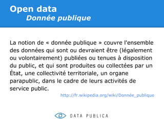 Open data
      Donnée publique


La notion de « donnée publique » couvre l'ensemble
des données qui sont ou devraient être (légalement
ou volontairement) publiées ou tenues à disposition
du public, et qui sont produites ou collectées par un
État, une collectivité territoriale, un organe
parapublic, dans le cadre de leurs activités de
service public.
                  http://fr.wikipedia.org/wiki/Donnée_publique
 