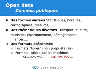 Open data
     Données publiques

● Des formes variées Statistiques, horaires,
  cartographies, mesures,...
● Des thématiques diverses Transport, culture,
  tourisme, environnement, démoghraphie,
  finances,...
● Des formats préconisés
  ○ Formats "libres" (non propriétaires)
  ○ Formats lisibles par les machines
          CSV, ODF, XML,...   XLS, PDF, DOC,...
 