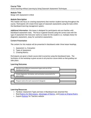 Course Title 
Avoid Teaching without Learning by Using Classroom Assessment Techniques 
Module Title Design with Assessment in Mind 
Module Description This module will focus on creating assessments that monitor student learning throughout the course. Participants will create three types of classroom assessments using the tools within the blackboard learning management system. 
Additional Information- this lesson is designed for participants who are familiar with blackboard assessment tools. The focus is geared towards using the correct tool with the type of assessment the instructor wants to create for the student (i.e. multiple choice for diagnostic assessment, essay for summative assessment). 
Content Presentation 
The content for this module will be presented in blackboard under three lesson headings. 
1. Assessment vs. Evaluation 
2. Types of Assessment 
3. Creating Rubrics 
Participants are given a blank course shell to practice using the blackboard tools. The facilitator of the workshop is given access to all practice course shells so that grading can take place. 
Learning Outcomes 
Learning Resources 
• Handout: Assessment Types and Uses in Blackboard (see attached file) 
• Read Rubrics for Web Lessons, Advantages of Rubrics, and Create an Original Rubric 
• Explore Rubistar for Teachers website 
Identify three different assessment types and use of the blackboard test tool. 
Create diagnostic, formative, and summative assessments for your course. Prepare rubrics for each assessment designed.  