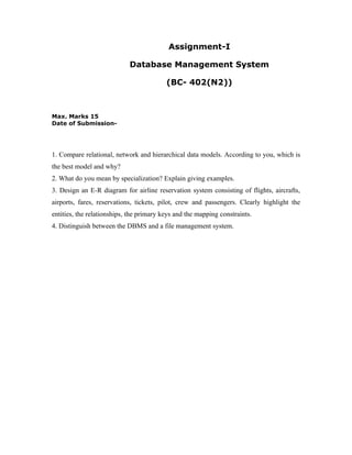 Assignment-I

                            Database Management System

                                          (BC- 402(N2))



Max. Marks 15
Date of Submission-




1. Compare relational, network and hierarchical data models. According to you, which is
the best model and why?
2. What do you mean by specialization? Explain giving examples.
3. Design an E-R diagram for airline reservation system consisting of flights, aircrafts,
airports, fares, reservations, tickets, pilot, crew and passengers. Clearly highlight the
entities, the relationships, the primary keys and the mapping constraints.
4. Distinguish between the DBMS and a file management system.
 