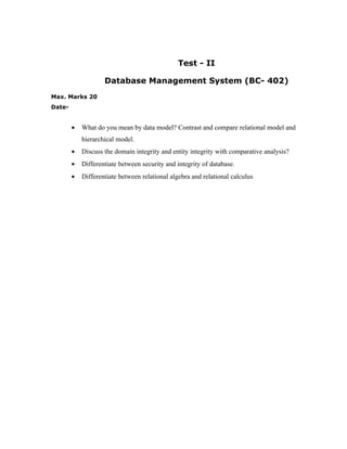 Test - II

                    Database Management System (BC- 402)
Max. Marks 20
Date-


        •   What do you mean by data model? Contrast and compare relational model and
            hierarchical model.
        •   Discuss the domain integrity and entity integrity with comparative analysis?
        •   Differentiate between security and integrity of database.
        •   Differentiate between relational algebra and relational calculus
 