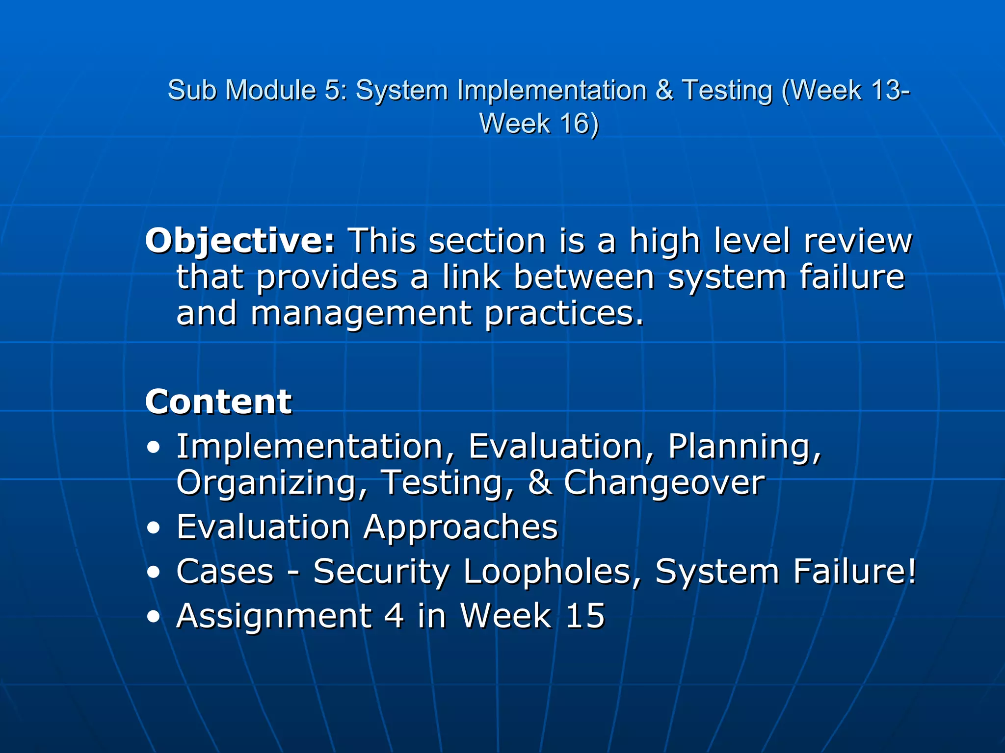 Sub Module 5: System Implementation & Testing (Week 13- Week 16) Objective:  This section is a high level review that provides a link between system failure and management practices. Content Implementation, Evaluation, Planning, Organizing, Testing, & Changeover Evaluation Approaches Cases - Security Loopholes, System Failure! Assignment 4 in Week 15 