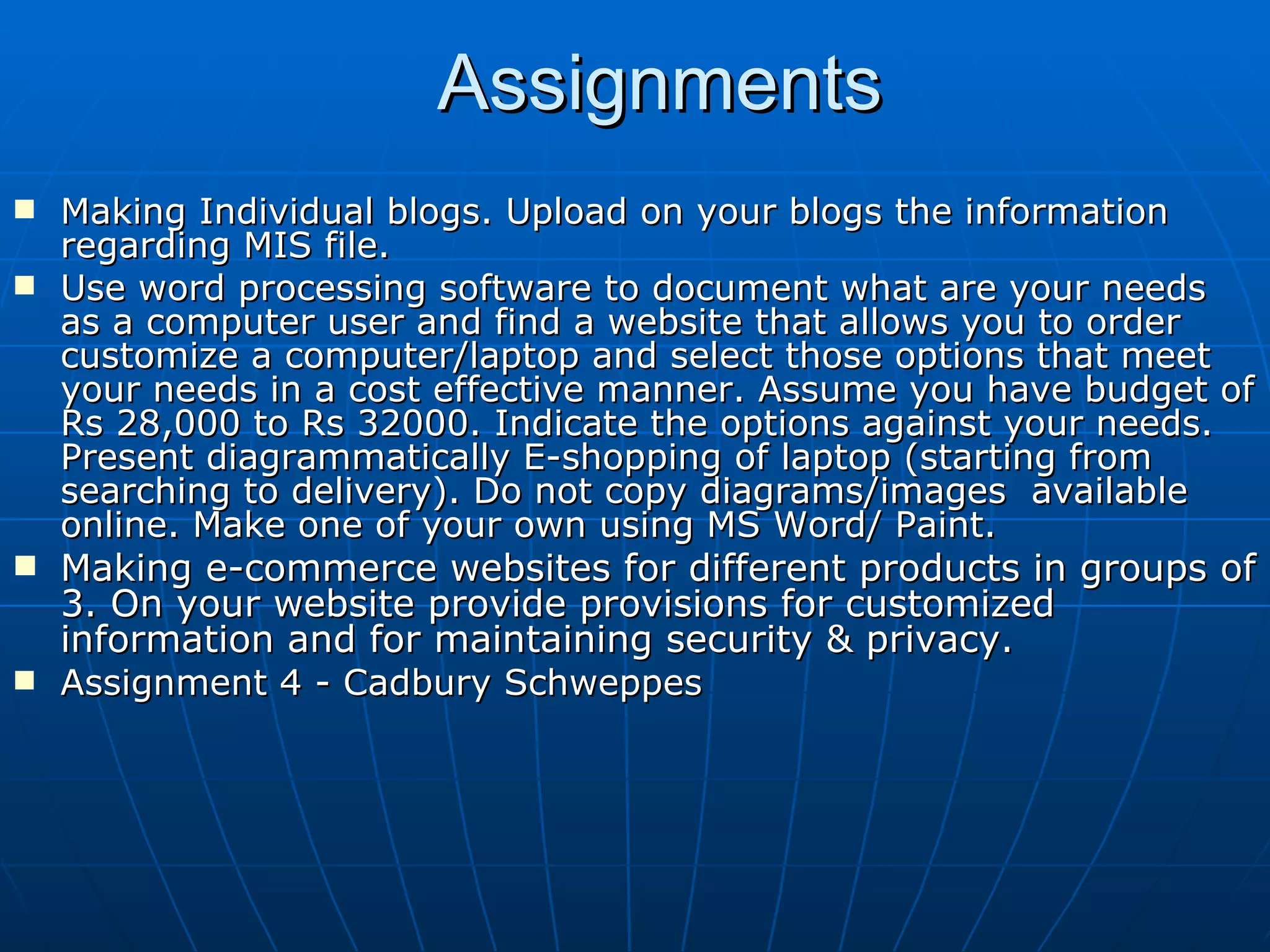 Assignments Making Individual blogs. Upload on your blogs the information regarding MIS file. Use word processing software to document what are your needs as a computer user and find a website that allows you to order customize a computer/laptop and select those options that meet your needs in a cost effective manner. Assume you have budget of Rs 28,000 to Rs 32000. Indicate the options against your needs. Present diagrammatically E-shopping of laptop (starting from searching to delivery). Do not copy diagrams/images  available online. Make one of your own using MS Word/ Paint. Making e-commerce websites for different products in groups of 3. On your website provide provisions for customized information and for maintaining security & privacy.   Assignment 4 - Cadbury Schweppes  