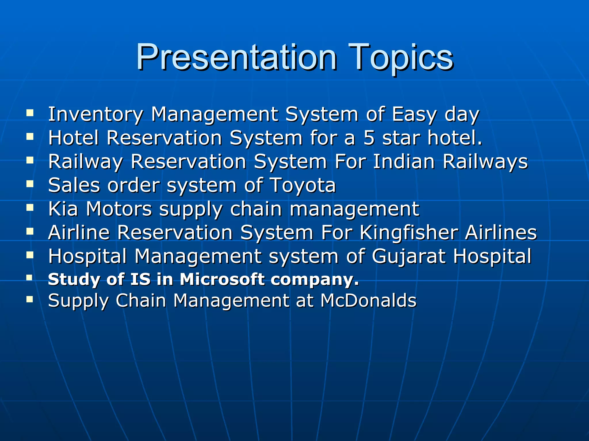 Presentation Topics Inventory Management System of Easy day Hotel Reservation System for a 5 star hotel. Railway Reservation System For Indian Railways Sales order system of Toyota Kia Motors supply chain management  Airline Reservation System For Kingfisher Airlines Hospital Management system of Gujarat Hospital Study of IS in Microsoft company.   Supply Chain Management at McDonalds 