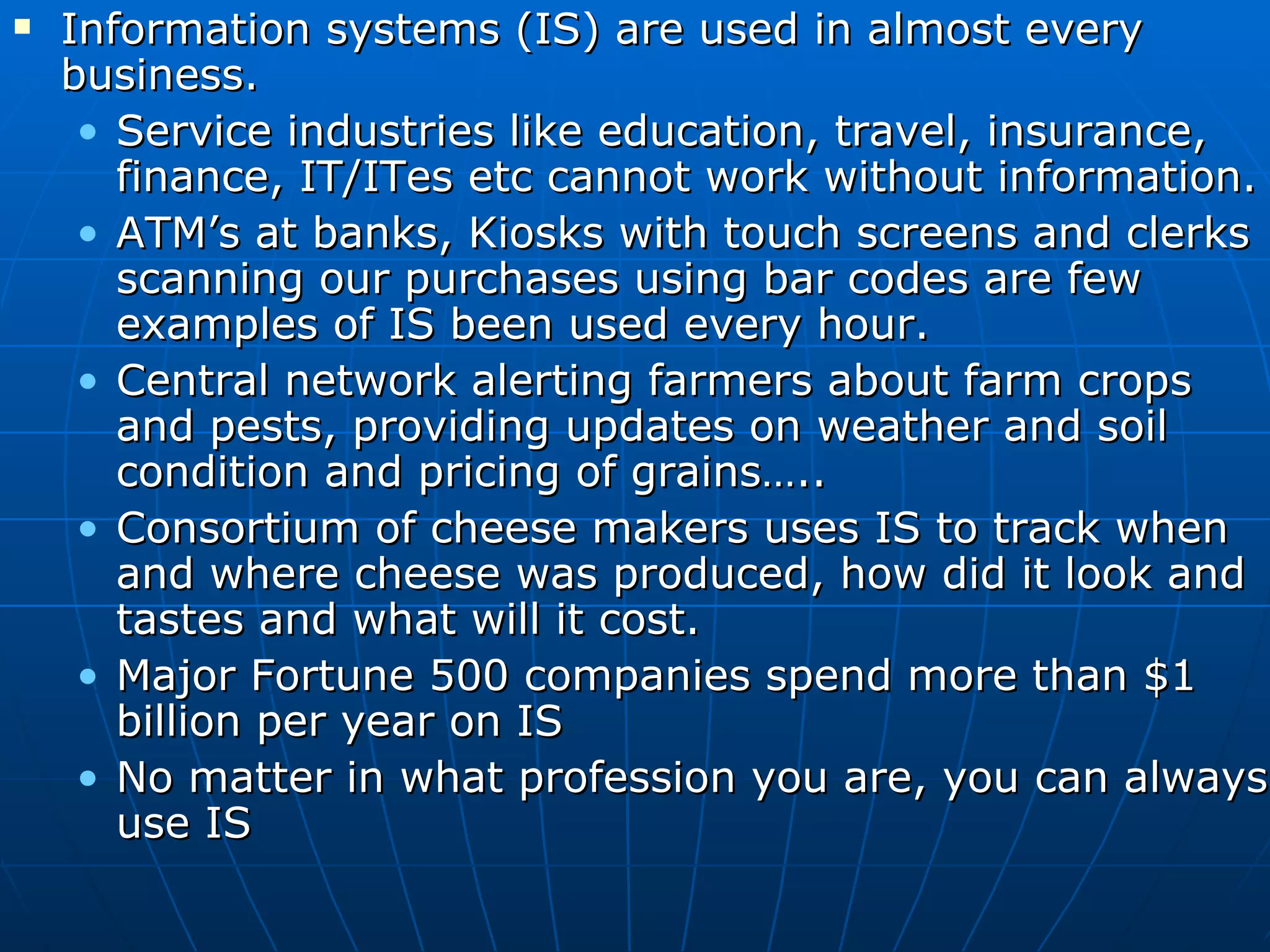 Information systems (IS) are used in almost every business. Service industries like education, travel, insurance, finance, IT/ITes etc cannot work without information. ATM’s at banks, Kiosks with touch screens and clerks scanning our purchases using bar codes are few examples of IS been used every hour. Central network alerting farmers about farm crops and pests, providing updates on weather and soil condition and pricing of grains….. Consortium of cheese makers uses IS to track when and where cheese was produced, how did it look and tastes and what will it cost. Major Fortune 500 companies spend more than $1 billion per year on IS No matter in what profession you are, you can always use IS 