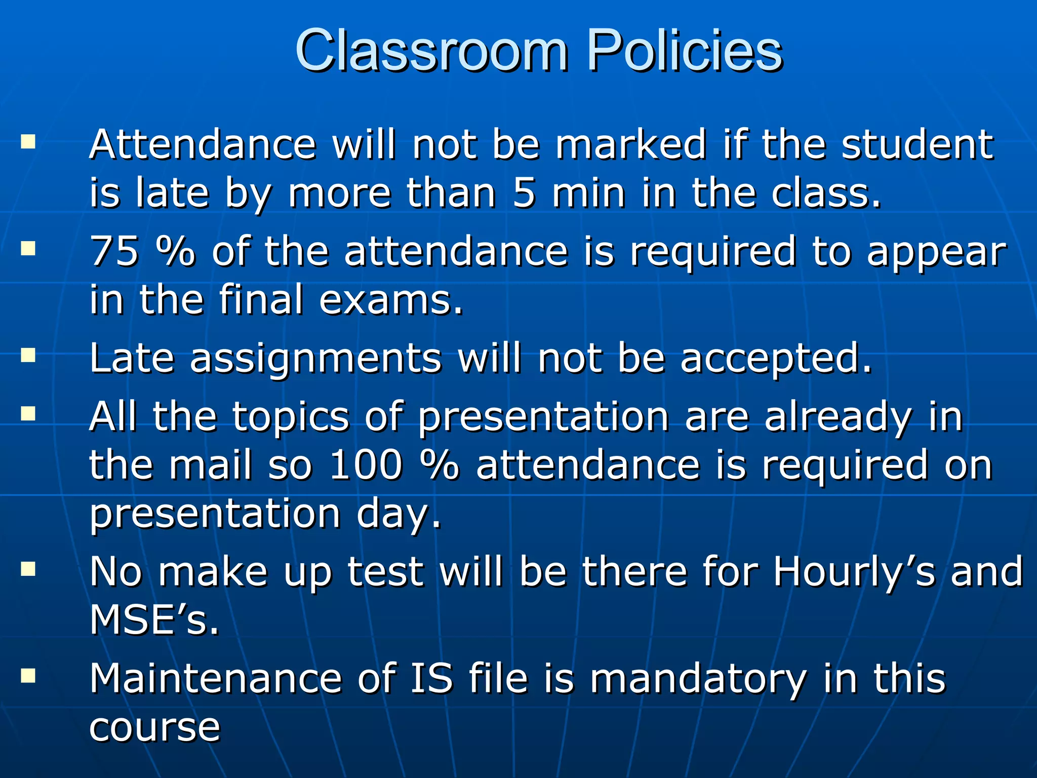 Classroom Policies Attendance will not be marked if the student is late by more than 5 min in the class. 75 % of the attendance is required to appear in the final exams. Late assignments will not be accepted.  All the topics of presentation are already in the mail so 100 % attendance is required on presentation day. No make up test will be there for Hourly’s and MSE’s. Maintenance of IS file is mandatory in this course 