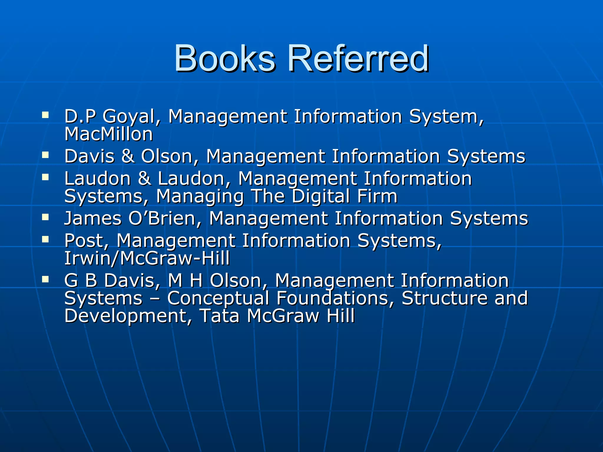 Books Referred D.P Goyal, Management Information System, MacMillon Davis & Olson, Management Information Systems Laudon & Laudon, Management Information Systems, Managing The Digital Firm James O’Brien, Management Information Systems Post, Management Information Systems, Irwin/McGraw-Hill  G B Davis, M H Olson, Management Information Systems – Conceptual Foundations, Structure and Development, Tata McGraw Hill 