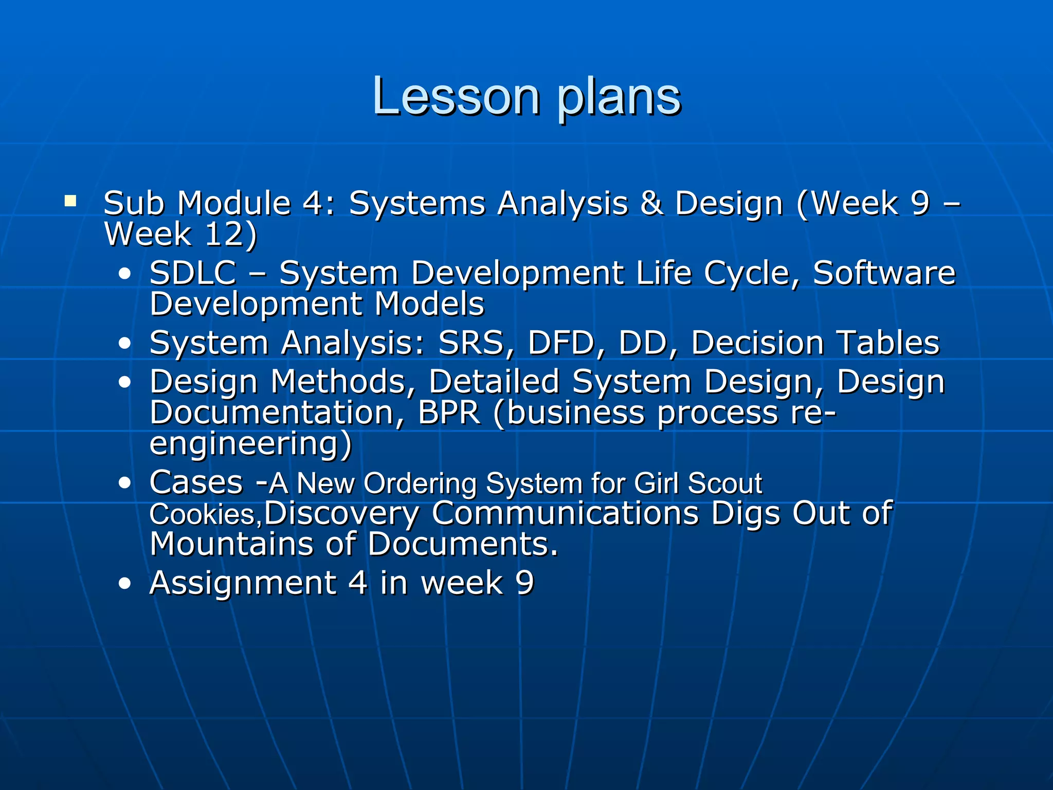 Lesson plans Sub Module 4: Systems Analysis & Design (Week 9 – Week 12) SDLC – System Development Life Cycle, Software Development Models System Analysis: SRS, DFD, DD, Decision Tables Design Methods, Detailed System Design, Design Documentation, BPR (business process re-engineering) Cases - A New Ordering System for Girl Scout Cookies, Discovery Communications Digs Out of Mountains of Documents. Assignment 4 in week 9 
