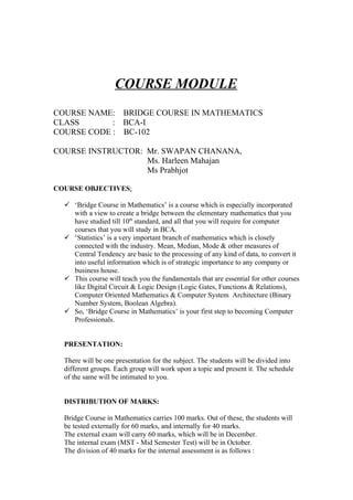 COURSE MODULE
COURSE NAME: BRIDGE COURSE IN MATHEMATICS
CLASS       : BCA-I
COURSE CODE : BC-102

COURSE INSTRUCTOR: Mr. SWAPAN CHANANA,
                   Ms. Harleen Mahajan
                   Ms Prabhjot

COURSE OBJECTIVES:

   ‘Bridge Course in Mathematics’ is a course which is especially incorporated
    with a view to create a bridge between the elementary mathematics that you
    have studied till 10th standard, and all that you will require for computer
    courses that you will study in BCA.
   ‘Statistics’ is a very important branch of mathematics which is closely
    connected with the industry. Mean, Median, Mode & other measures of
    Central Tendency are basic to the processing of any kind of data, to convert it
    into useful information which is of strategic importance to any company or
    business house.
   This course will teach you the fundamentals that are essential for other courses
    like Digital Circuit & Logic Design (Logic Gates, Functions & Relations),
    Computer Oriented Mathematics & Computer System Architecture (Binary
    Number System, Boolean Algebra).
   So, ‘Bridge Course in Mathematics’ is your first step to becoming Computer
    Professionals.


  PRESENTATION:

  There will be one presentation for the subject. The students will be divided into
  different groups. Each group will work upon a topic and present it. The schedule
  of the same will be intimated to you.


  DISTRIBUTION OF MARKS:

  Bridge Course in Mathematics carries 100 marks. Out of these, the students will
  be tested externally for 60 marks, and internally for 40 marks.
  The external exam will carry 60 marks, which will be in December.
  The internal exam (MST - Mid Semester Test) will be in October.
  The division of 40 marks for the internal assessment is as follows :
 