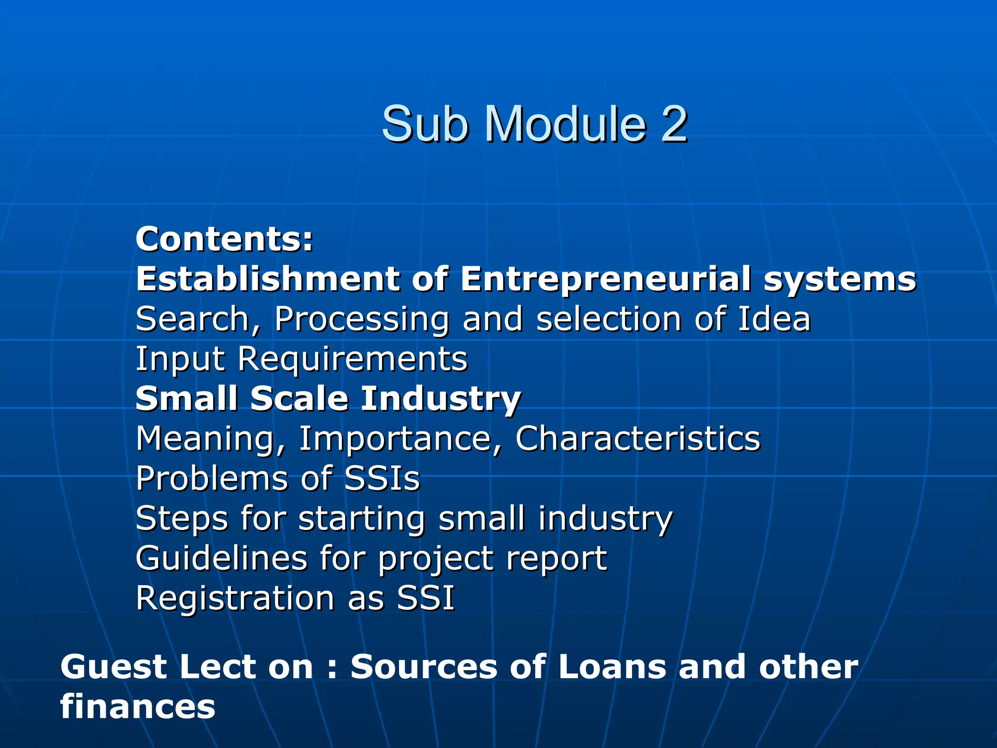 Sub Module 2 Contents: Establishment of Entrepreneurial systems Search, Processing and selection of Idea Input Requirements Small Scale Industry Meaning, Importance, Characteristics Problems of SSIs Steps for starting small industry Guidelines for project report Registration as SSI Guest Lect on : Sources of Loans and other finances 
