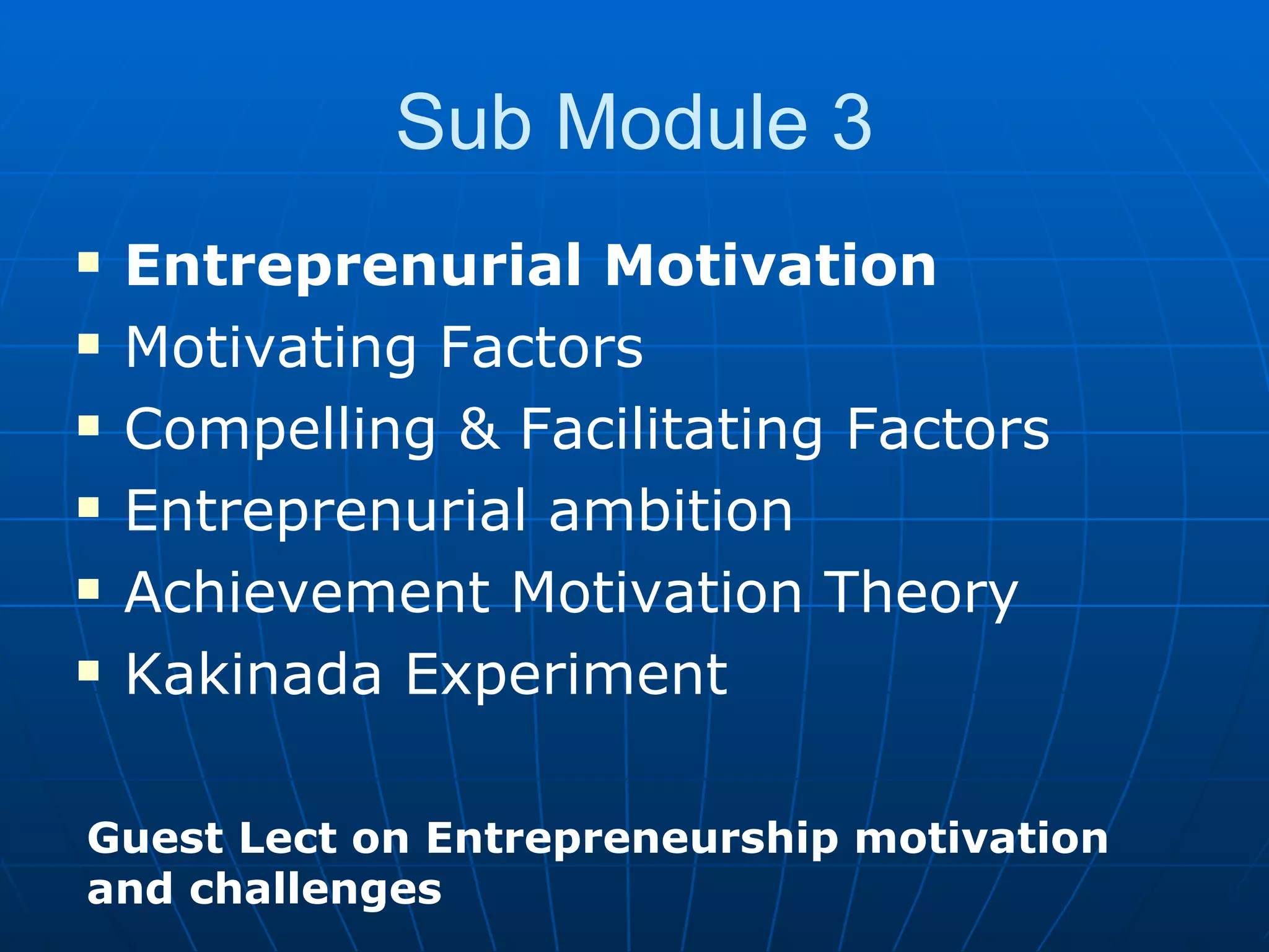 Sub Module 3 Entreprenurial Motivation Motivating Factors Compelling & Facilitating Factors Entreprenurial ambition Achievement Motivation Theory Kakinada Experiment Guest Lect on Entrepreneurship motivation and challenges 