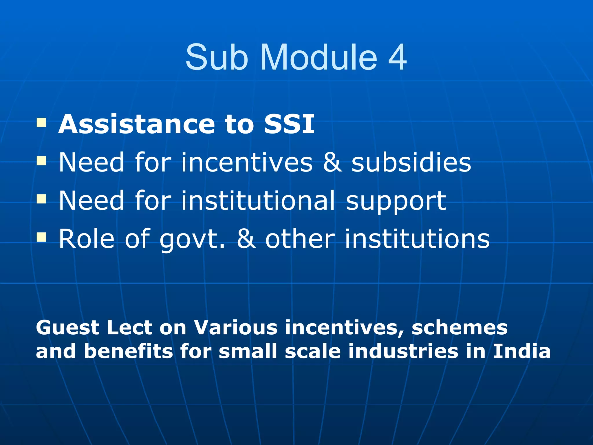 Sub Module 4 Assistance to SSI Need for incentives & subsidies Need for institutional support Role of govt. & other institutions  Guest Lect on Various incentives, schemes and benefits for small scale industries in India 