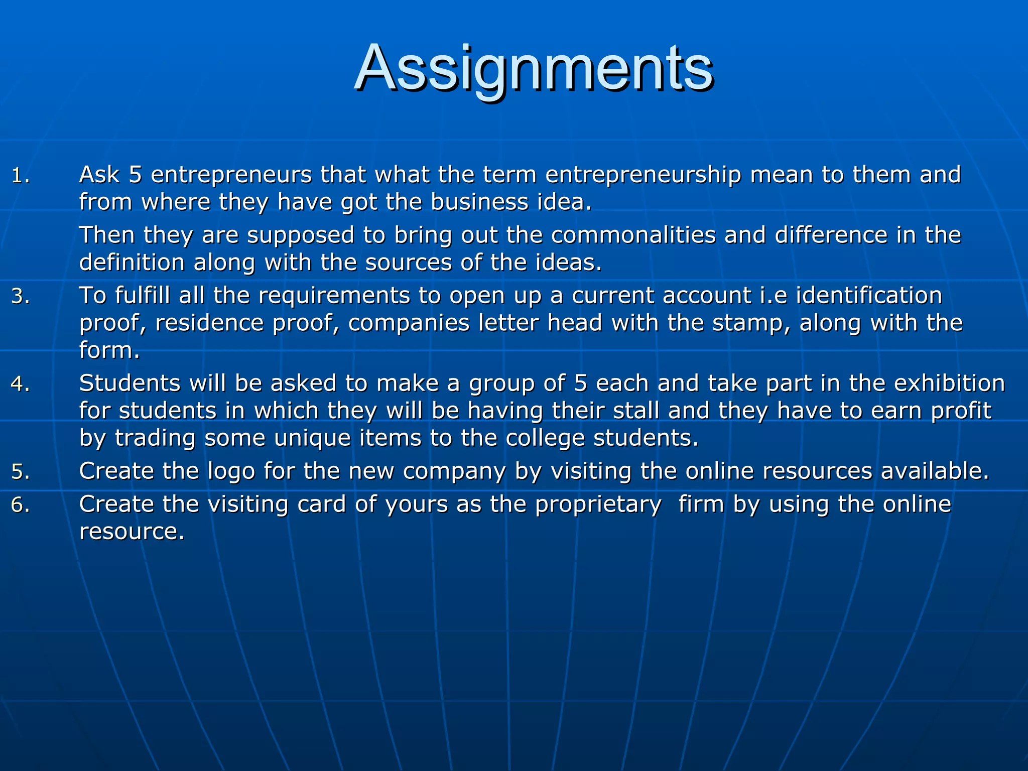 Assignments Ask 5 entrepreneurs that what the term entrepreneurship mean to them and from where they have got the business idea. Then they are supposed to bring out the commonalities and difference in the definition along with the sources of the ideas. To fulfill all the requirements to open up a current account i.e identification proof, residence proof, companies letter head with the stamp, along with the form. Students will be asked to make a group of 5 each and take part in the exhibition for students in which they will be having their stall and they have to earn profit by trading some unique items to the college students. Create the logo for the new company by visiting the online resources available. Create the visiting card of yours as the proprietary  firm by using the online resource. 