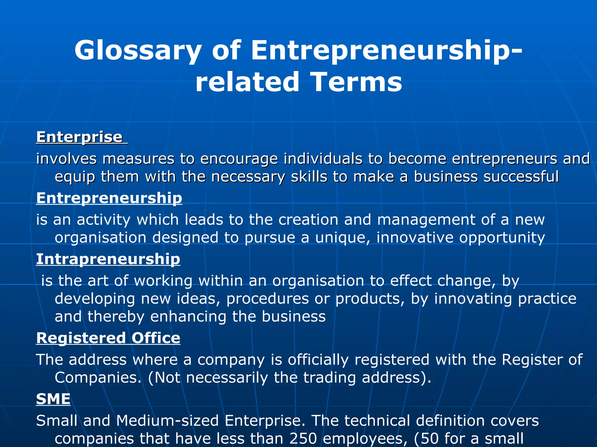 Enterprise   involves measures to encourage individuals to become entrepreneurs and equip them with the necessary skills to make a business successful   Entrepreneurship   is an activity which leads to the creation and management of a new organisation designed to pursue a unique, innovative opportunity  Intrapreneurship is the art of working within an organisation to effect change, by developing new ideas, procedures or products, by innovating practice and thereby enhancing the business  Registered Office The address where a company is officially registered with the Register of Companies. (Not necessarily the trading address). SME Small and Medium-sized Enterprise. The technical definition covers companies that have less than 250 employees, (50 for a small business) and are less than 25% foreign owned.  Glossary of Entrepreneurship-related Terms 