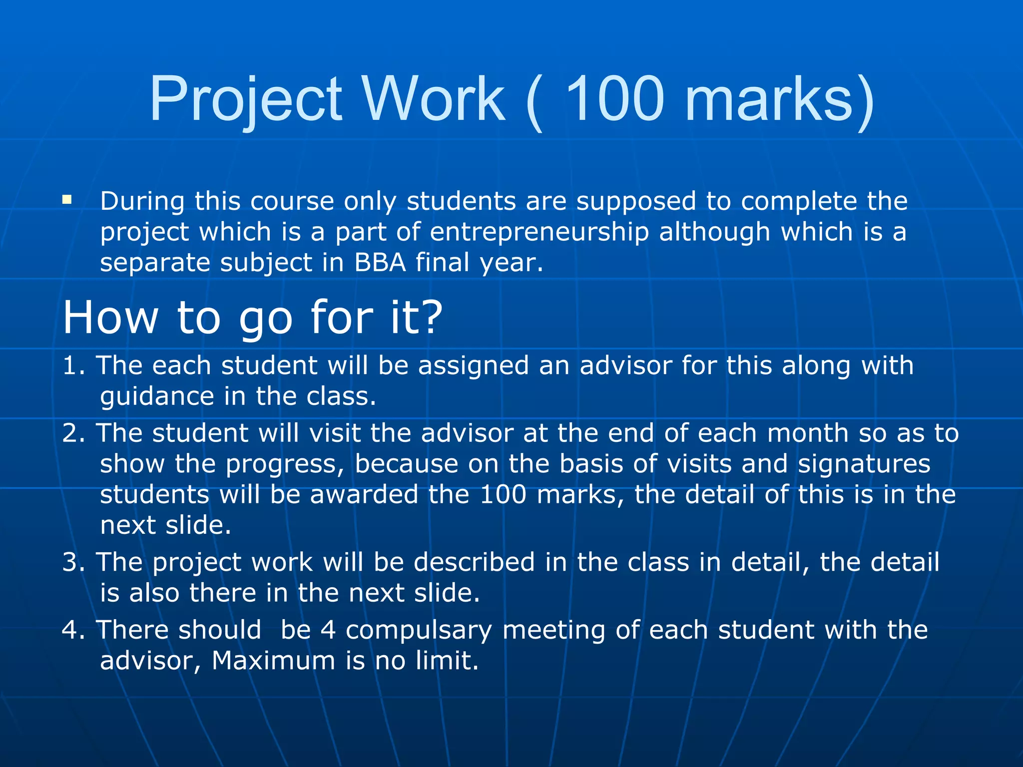 Project Work ( 100 marks) During this course only students are supposed to complete the project which is a part of entrepreneurship although which is a separate subject in BBA final year. How to go for it? 1. The each student will be assigned an advisor for this along with guidance in the class. 2. The student will visit the advisor at the end of each month so as to show the progress, because on the basis of visits and signatures students will be awarded the 100 marks, the detail of this is in the next slide. 3. The project work will be described in the class in detail, the detail is also there in the next slide. 4. There should  be 4 compulsary meeting of each student with the advisor, Maximum is no limit. 